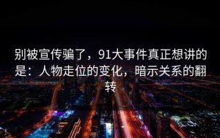 别被宣传骗了，91大事件真正想讲的是：人物走位的变化，暗示关系的翻转