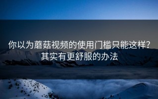 你以为蘑菇视频的使用门槛只能这样？其实有更舒服的办法