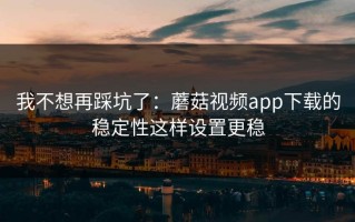 我不想再踩坑了：蘑菇视频app下载的稳定性这样设置更稳