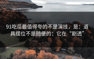 91吃瓜最值得夸的不是演技，是：道具摆位不是随便的：它在“剧透”