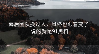 幕后团队换过人，风格也跟着变了：说的就是91黑料