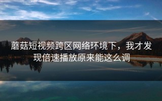 蘑菇短视频跨区网络环境下，我才发现倍速播放原来能这么调