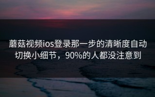 蘑菇视频ios登录那一步的清晰度自动切换小细节，90%的人都没注意到