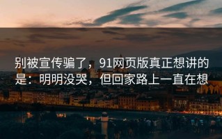 别被宣传骗了，91网页版真正想讲的是：明明没哭，但回家路上一直在想