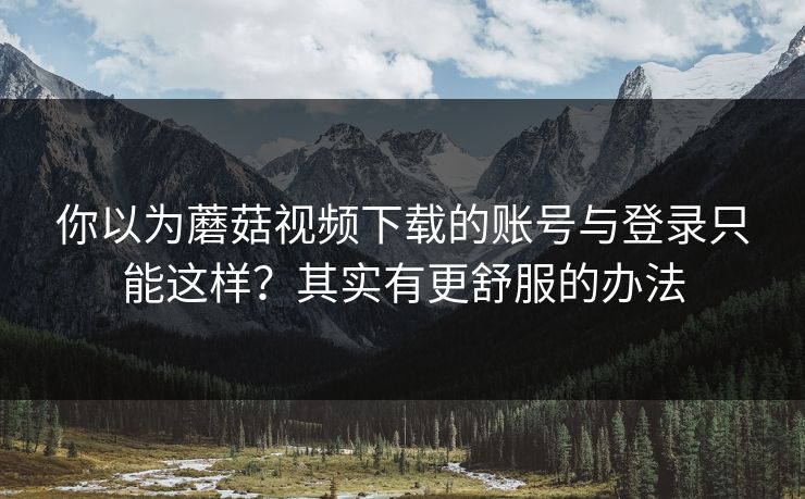 你以为蘑菇视频下载的账号与登录只能这样？其实有更舒服的办法