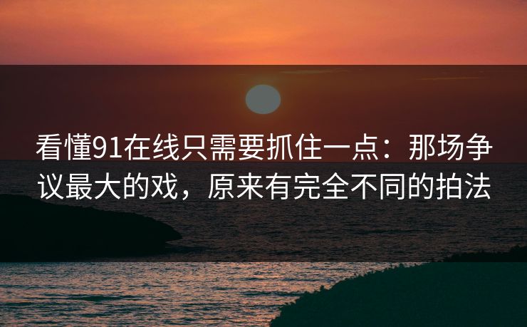 看懂91在线只需要抓住一点：那场争议最大的戏，原来有完全不同的拍法