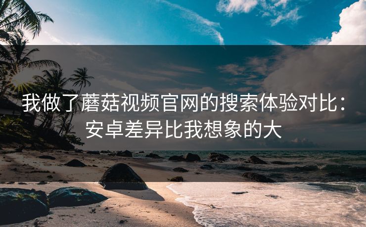 我做了蘑菇视频官网的搜索体验对比：安卓差异比我想象的大-第1张图片-蘑菇视频app下载 - 安卓苹果双端支持