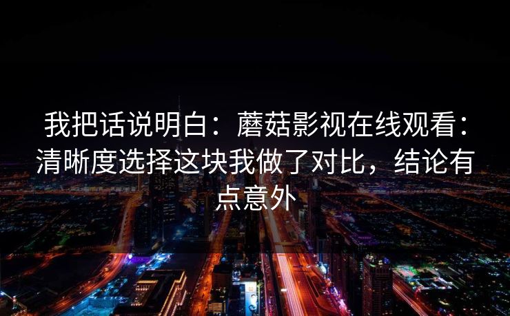 我把话说明白:蘑菇影视在线观看:清晰度选择这块我做了对比,结论有点意外-第1张图片-蘑菇视频app下载 - 安卓苹果双端支持 我把话说明白:蘑菇影视在线观看:清晰度选择这块我做了对比,结论有点意外-第1张图片-蘑菇视频app下载 - 安卓苹果双端支持