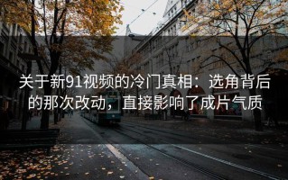 关于新91视频的冷门真相：选角背后的那次改动，直接影响了成片气质