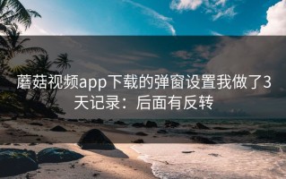 蘑菇视频app下载的弹窗设置我做了3天记录：后面有反转