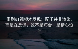 重刷91视频才发现：配乐并非渲染，而是在反讽，这不是巧合，是精心设计