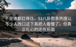 不是谁都扛得住，51八卦那条热搜让不少人改口这下真把人看懵了，但真正扎心的还在后面
