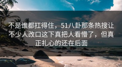 不是谁都扛得住，51八卦那条热搜让不少人改口这下真把人看懵了，但真正扎心的还在后面