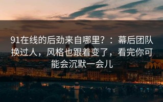 91在线的后劲来自哪里？：幕后团队换过人，风格也跟着变了，看完你可能会沉默一会儿