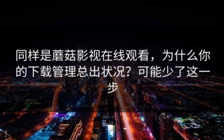同样是蘑菇影视在线观看，为什么你的下载管理总出状况？可能少了这一步