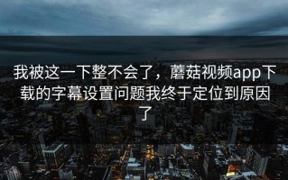 我被这一下整不会了，蘑菇视频app下载的字幕设置问题我终于定位到原因了
