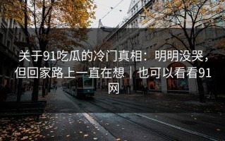 关于91吃瓜的冷门真相：明明没哭，但回家路上一直在想｜也可以看看91网