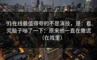 91在线最值得夸的不是演技，是：看完脑子嗡了一下：原来他一直在撒谎（在戏里）
