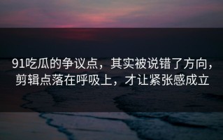 91吃瓜的争议点，其实被说错了方向，剪辑点落在呼吸上，才让紧张感成立