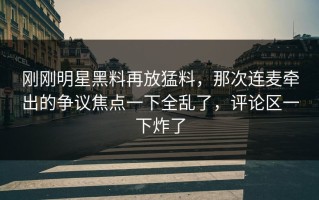 刚刚明星黑料再放猛料，那次连麦牵出的争议焦点一下全乱了，评论区一下炸了