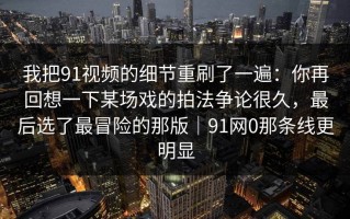 我把91视频的细节重刷了一遍：你再回想一下某场戏的拍法争论很久，最后选了最冒险的那版｜91网0那条线更明显