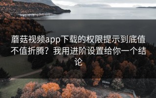蘑菇视频app下载的权限提示到底值不值折腾？我用进阶设置给你一个结论
