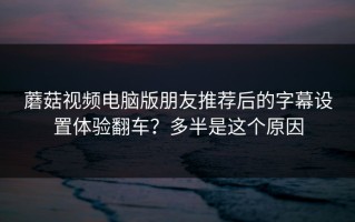 蘑菇视频电脑版朋友推荐后的字幕设置体验翻车？多半是这个原因