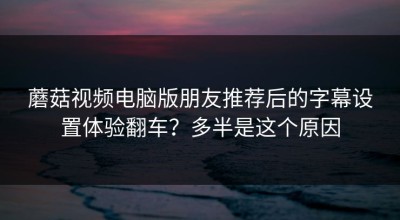 蘑菇视频电脑版朋友推荐后的字幕设置体验翻车？多半是这个原因