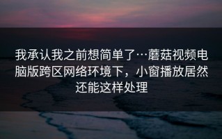 我承认我之前想简单了…蘑菇视频电脑版跨区网络环境下，小窗播放居然还能这样处理