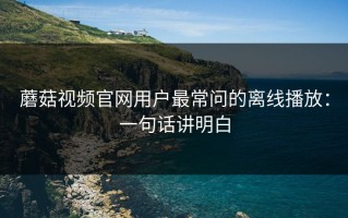 蘑菇视频官网用户最常问的离线播放：一句话讲明白