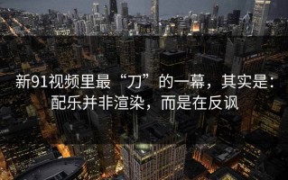 新91视频里最“刀”的一幕，其实是：配乐并非渲染，而是在反讽