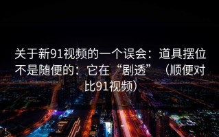 关于新91视频的一个误会：道具摆位不是随便的：它在“剧透”（顺便对比91视频）