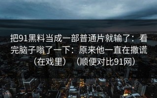 把91黑料当成一部普通片就输了：看完脑子嗡了一下：原来他一直在撒谎（在戏里）（顺便对比91网）