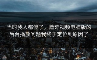 当时我人都傻了，蘑菇视频电脑版的后台播放问题我终于定位到原因了