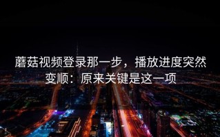 蘑菇视频登录那一步，播放进度突然变顺：原来关键是这一项
