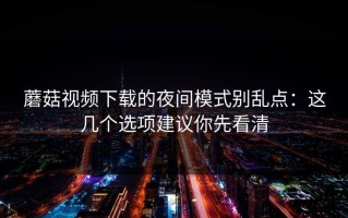 蘑菇视频下载的夜间模式别乱点：这几个选项建议你先看清