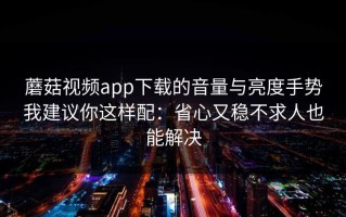 蘑菇视频app下载的音量与亮度手势我建议你这样配：省心又稳不求人也能解决