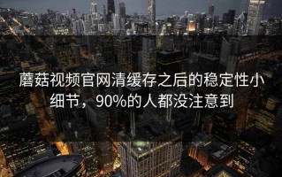 蘑菇视频官网清缓存之后的稳定性小细节，90%的人都没注意到