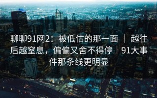 聊聊91网2：被低估的那一面 ｜ 越往后越窒息，偏偏又舍不得停｜91大事件那条线更明显