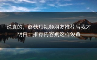 说真的，蘑菇短视频朋友推荐后我才明白：推荐内容别这样设置