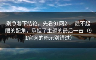 别急着下结论，先看91网2 ｜ 最不起眼的配角，承担了主题的最后一击（91官网的暗示别错过）