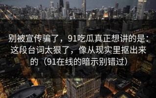 别被宣传骗了，91吃瓜真正想讲的是：这段台词太狠了，像从现实里抠出来的（91在线的暗示别错过）