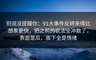 别说没提醒你：91大事件反转来得比想象更快，把之前的说法全冲散了，表面是瓜，底下全是情绪