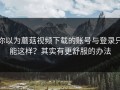 你以为蘑菇视频下载的账号与登录只能这样？其实有更舒服的办法