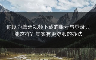 你以为蘑菇视频下载的账号与登录只能这样？其实有更舒服的办法