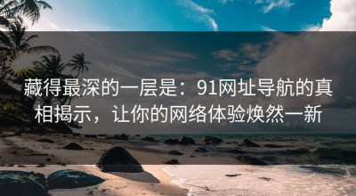 藏得最深的一层是：91网址导航的真相揭示，让你的网络体验焕然一新