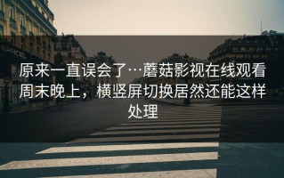 原来一直误会了…蘑菇影视在线观看周末晚上，横竖屏切换居然还能这样处理