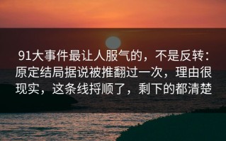 91大事件最让人服气的，不是反转：原定结局据说被推翻过一次，理由很现实，这条线捋顺了，剩下的都清楚