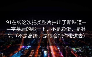 91在线这次把类型片拍出了新味道——字幕后的那一下，不是彩蛋，是补完（不是高级，是很会把你带进去）