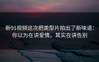 新91视频这次把类型片拍出了新味道：你以为在讲爱情，其实在讲告别